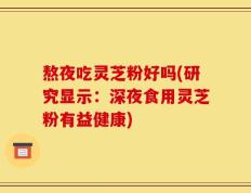 熬夜吃灵芝粉好吗(研究显示：深夜食用灵芝粉有益健康)