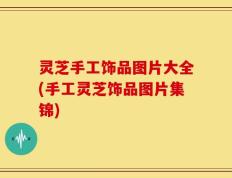 灵芝手工饰品图片大全(手工灵芝饰品图片集锦)
