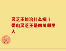 灵芝王能治什么病 ？蜀山灵芝王是四川哪里人