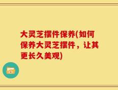 大灵芝摆件保养(如何保养大灵芝摆件，让其更长久美观)