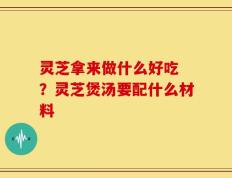 灵芝拿来做什么好吃 ？灵芝煲汤要配什么材料