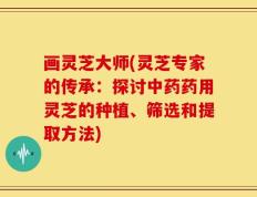 画灵芝大师(灵芝专家的传承：探讨中药药用灵芝的种植、筛选和提取方法)