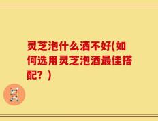 灵芝泡什么酒不好(如何选用灵芝泡酒最佳搭配？)