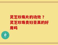 灵芝珍珠片的功效 ？灵芝珍珠贵妇膏真的好用吗