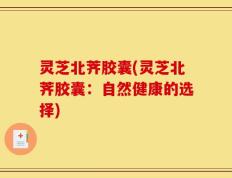 灵芝北荠胶囊(灵芝北荠胶囊：自然健康的选择)