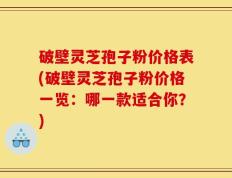 破壁灵芝孢子粉价格表(破壁灵芝孢子粉价格一览：哪一款适合你？)