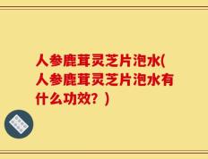 人参鹿茸灵芝片泡水(人参鹿茸灵芝片泡水有什么功效？)