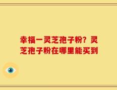 幸福一灵芝孢子粉？灵芝孢子粉在哪里能买到