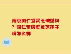 南京同仁堂灵芝破壁粉？同仁堂破壁灵芝孢子粉怎么样