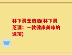 林下灵芝泡酒(林下灵芝酒：一款健康美味的选项)