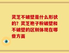 灵芝不破壁是什么形状的？灵芝袍子粉破壁和不破壁的区别体现在哪些方面