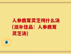 人参鹿茸灵芝炖什么汤(滋补佳品：人参鹿茸灵芝汤)