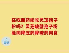 在吃西药能吃灵芝孢子粉吗？灵芝破壁孢子粉能同降压药降糖药同食