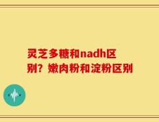 灵芝多糖和nadh区别？嫩肉粉和淀粉区别