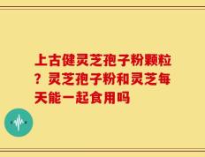 上古健灵芝孢子粉颗粒？灵芝孢子粉和灵芝每天能一起食用吗