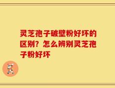 灵芝孢子破壁粉好坏的区别？怎么辨别灵芝孢子粉好坏