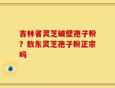 吉林省灵芝破壁孢子粉？敖东灵芝孢子粉正宗吗