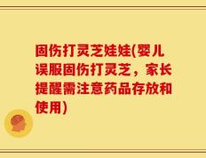 固伤打灵芝娃娃(婴儿误服固伤打灵芝，家长提醒需注意药品存放和使用)