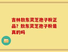 吉林敖东灵芝孢子粉正品？敖东灵芝孢子粉是真的吗