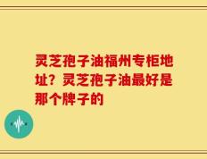 灵芝孢子油福州专柜地址？灵芝孢子油最好是那个牌子的