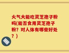 火气大能吃灵芝孢子粉吗(能否食用灵芝孢子粉？对人体有哪些好处？)