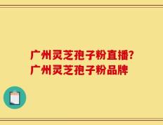 广州灵芝孢子粉直播？广州灵芝孢子粉品牌