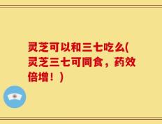 灵芝可以和三七吃么(灵芝三七可同食，药效倍增！)