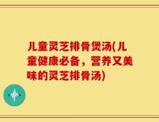 儿童灵芝排骨煲汤(儿童健康必备，营养又美味的灵芝排骨汤)