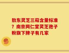 敖东灵芝三萜含量标准？南京同仁堂灵芝孢子粉旗下牌子有几家