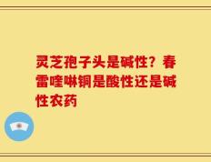 灵芝孢子头是碱性？春雷喹啉铜是酸性还是碱性农药