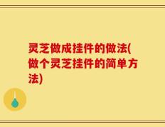 灵芝做成挂件的做法(做个灵芝挂件的简单方法)