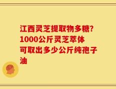 江西灵芝提取物多糖？1000公斤灵芝萃体可取出多少公斤纯孢子油