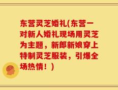 东营灵芝婚礼(东营一对新人婚礼现场用灵芝为主题，新郎新娘穿上特制灵芝服装，引爆全场热情！)