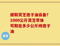 提取灵芝孢子油设备？1000公斤灵芝萃体可取出多少公斤纯孢子油