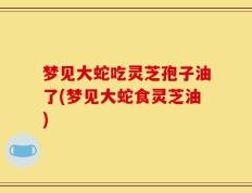 梦见大蛇吃灵芝孢子油了(梦见大蛇食灵芝油)