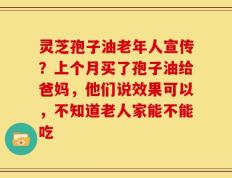 灵芝孢子油老年人宣传？上个月买了孢子油给爸妈，他们说效果可以，不知道老人家能不能吃
