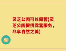 灵芝公园可以露营(灵芝公园提供露营服务，尽享自然之美)