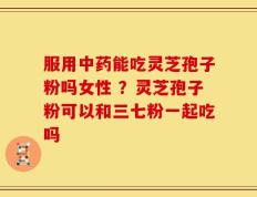 服用中药能吃灵芝孢子粉吗女性 ？灵芝孢子粉可以和三七粉一起吃吗