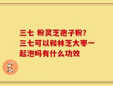 三七 粉灵芝孢子粉？三七可以和林芝大枣一起泡吗有什么功效