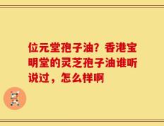 位元堂孢子油？香港宝明堂的灵芝孢子油谁听说过，怎么样啊