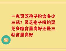一克灵芝孢子粉含多少三萜？灵芝孢子粉的灵芝多糖含量高好还是三萜含量高好