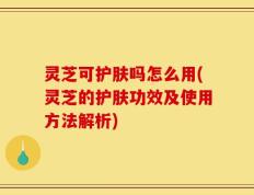 灵芝可护肤吗怎么用(灵芝的护肤功效及使用方法解析)