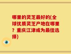 哪里的灵芝最好的(全球优质灵芝产地在哪里？重庆江津或为最佳选择)