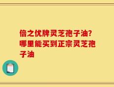倍之优牌灵芝孢子油？哪里能买到正宗灵芝孢子油