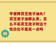 学者牌灵芝孢子油丸？灵芝孢子油那么贵，怎么不买灵芝孢子粉这个性价比不是高一点吗
