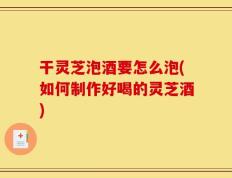 干灵芝泡酒要怎么泡(如何制作好喝的灵芝酒)
