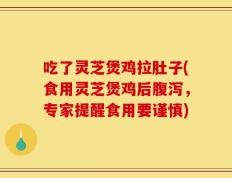 吃了灵芝煲鸡拉肚子(食用灵芝煲鸡后腹泻，专家提醒食用要谨慎)