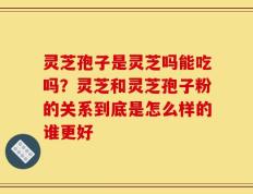 灵芝孢子是灵芝吗能吃吗？灵芝和灵芝孢子粉的关系到底是怎么样的谁更好