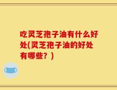 吃灵芝孢子油有什么好处(灵芝孢子油的好处有哪些？)
