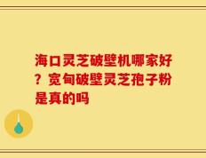 海口灵芝破壁机哪家好？宽甸破壁灵芝孢子粉是真的吗